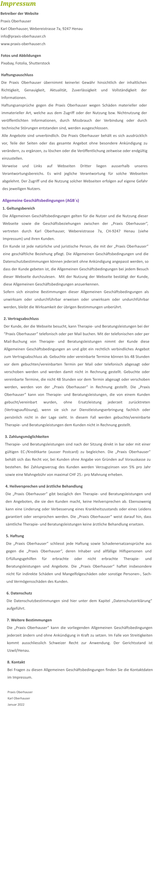 Impressum Betreiber der Website Praxis Oberhauser Karl Oberhauser, Webereistrasse 7a, 9247 Henau info@praxis-oberhauser.ch www.praxis-oberhauser.ch  Fotos und Abbildungen Pixabay, Fotolia, Shutterstock  Haftungsauschluss Die Praxis Oberhauser übernimmt keinerlei Gewähr hinsichtlich der inhaltlichen Richtigkeit, Genauigkeit, Aktualität, Zuverlässigkeit und Vollständigkeit der Informationen. Haftungsansprüche gegen die Praxis Oberhauser wegen Schäden materieller oder immaterieller Art, welche aus dem Zugriff oder der Nutzung bzw. Nichtnutzung der veröffentlichten Informationen, durch Missbrauch der Verbindung oder durch technische Störungen entstanden sind, werden ausgeschlossen. Alle Angebote sind unverbindlich. Die Praxis Oberhauser behält es sich ausdrücklich vor, Teile der Seiten oder das gesamte Angebot ohne besondere Ankündigung zu verändern, zu ergänzen, zu löschen oder die Veröffentlichung zeitweise oder endgültig einzustellen. Verweise und Links auf Webseiten Dritter liegen ausserhalb unseres Verantwortungsbereichs. Es wird jegliche Verantwortung für solche Webseiten abgelehnt. Der Zugriff und die Nutzung solcher Webseiten erfolgen auf eigene Gefahr des jeweiligen Nutzers.  Allgemeine Geschäftsbedingungen (AGB´s) 1. Geltungsbereich Die Allgemeinen Geschäftsbedingungen gelten für die Nutzer und die Nutzung dieser Webseite sowie die Geschäftsbeziehungen zwischen der „Praxis Oberhauser“, vertreten durch Karl Oberhauser, Webereistrasse 7a, CH-9247 Henau (siehe Impressum) und ihren Kunden. Ein Kunde ist jede natürliche und juristische Person, die mit der „Praxis Oberhauser“ eine geschäftliche Beziehung pflegt. Die Allgemeinen Geschäftsbedingungen und die Datenschutzbestimmungen können jederzeit ohne Ankündigung angepasst werden, so dass der Kunde gebeten ist, die Allgemeinen Geschäftsbedingungen bei jedem Besuch dieser Webseite durchzulesen.  Mit der Nutzung der Webseite bestätigt der Kunde, diese Allgemeinen Geschäftsbedingungen anzuerkennen.  Sofern sich einzelne Bestimmungen dieser Allgemeinen Geschäftsbedingungen als unwirksam oder undurchführbar erweisen oder unwirksam oder undurchführbar werden, bleibt die Wirksamkeit der übrigen Bestimmungen unberührt.  2. Vertragsabschluss Der Kunde, der die Webseite besucht, kann Therapie- und Beratungsleistungen bei der “Praxis Oberhauser“ telefonisch oder per Mail buchen. Mit der telefonischen oder per Mail-Buchung von Therapie- und Beratungsleistungen nimmt der Kunde diese Allgemeinen Geschäftsbedingungen an und gibt ein rechtlich verbindliches Angebot zum Vertragsabschluss ab. Gebuchte oder vereinbarte Termine können bis 48 Stunden vor dem gebuchten/vereinbarten Termin per Mail oder telefonisch abgesagt oder verschoben werden und werden damit nicht in Rechnung gestellt. Gebuchte oder vereinbarte Termine, die nicht 48 Stunden vor dem Termin abgesagt oder verschoben werden, werden von der „Praxis Oberhauser“ in Rechnung gestellt. Die „Praxis Oberhauser“ kann von Therapie- und Beratungsleistungen, die von einem Kunden gebucht/vereinbart wurden, ohne Ersatzleistung jederzeit zurücktreten (Vertragsauflösung), wenn sie sich zur Dienstleistungserbringung fachlich oder persönlich nicht in der Lage sieht. In diesem Fall werden gebuchte/vereinbarte Therapie- und Beratungsleistungen dem Kunden nicht in Rechnung gestellt.  3. Zahlungsmöglichkeiten Therapie- und Beratungsleistungen sind nach der Sitzung direkt in bar oder mit einer gültigen EC-/Kreditkarte (ausser Postcard) zu begleichen. Die „Praxis Oberhauser“ behält sich das Recht vor, bei Kunden ohne Angabe von Gründen auf Vorauskasse zu bestehen. Bei Zahlungsverzug des Kunden werden Verzugszinsen von 5% pro Jahr sowie eine Mahngebühr von maximal CHF 25.- pro Mahnung erheben.  4. Heilversprechen und ärztliche Behandlung Die „Praxis Oberhauser“ gibt bezüglich den Therapie- und Beratungsleistungen und den Angeboten, die sie den Kunden macht, keine Heilversprechen ab. Ebensowenig kann eine Linderung oder Verbesserung eines Krankheitszustands oder eines Leidens garantiert oder versprochen werden. Die „Praxis Oberhauser“ weist darauf hin, dass sämtliche Therapie- und Beratungsleistungen keine ärztliche Behandlung ersetzen.  5. Haftung Die „Praxis Oberhauser“ schliesst jede Haftung sowie Schadenersatzansprüche aus gegen die „Praxis Oberhauser“, deren Inhaber und allfällige Hilfspersonen und Erfüllungsgehilfen für erbrachte oder nicht erbrachte Therapie- und Beratungsleistungen und Angebote. Die „Praxis Oberhauser“ haftet insbesondere nicht für indirekte Schäden und Mangelfolgeschäden oder sonstige Personen-, Sach- und Vermögensschäden des Kunden.   6. Datenschutz Die Datenschutzbestimmungen sind hier unter dem Kapitel „Datenschutzerklärung“ aufgeführt.  7. Weitere Bestimmungen Die „Praxis Oberhauser“ kann die vorliegenden Allgemeinen Geschäftsbedingungen jederzeit ändern und ohne Ankündigung in Kraft zu setzen. Im Falle von Streitigkeiten kommt ausschliesslich Schweizer Recht zur Anwendung. Der Gerichtsstand ist Uzwil/Henau.  8. Kontakt Bei Fragen zu diesen Allgemeinen Geschäftsbedingungen finden Sie die Kontaktdaten im Impressum.  Praxis Oberhauser Karl Oberhauser Januar 2022